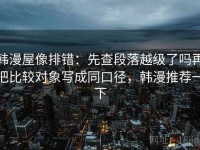 韩漫屋像排错：先查段落越级了吗再把比较对象写成同口径，韩漫推荐一下