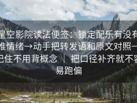 星空影院读法便签：锁定配乐有没有推情绪→动手把转发语和原文对照→记住不用背概念 ｜ 把口径补齐就不容易跑偏