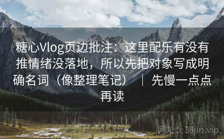 糖心Vlog页边批注：这里配乐有没有推情绪没落地，所以先把对象写成明确名词（像整理笔记） ｜ 先慢一点点再读