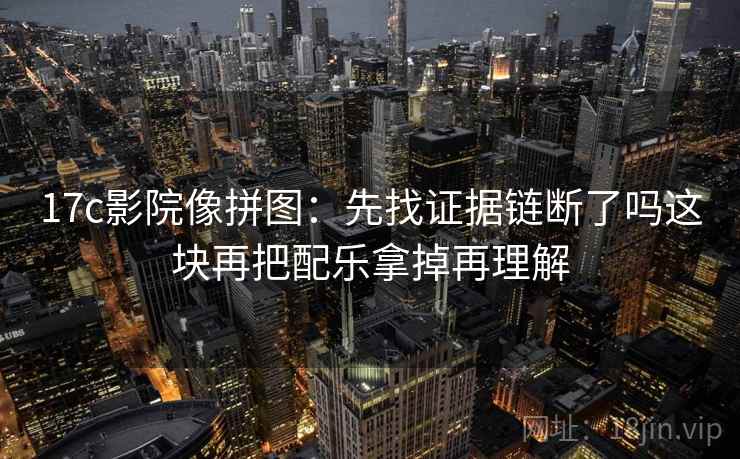 17c影院像拼图：先找证据链断了吗这块再把配乐拿掉再理解