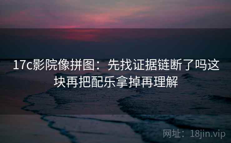 17c影院像拼图：先找证据链断了吗这块再把配乐拿掉再理解