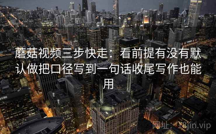 蘑菇视频三步快走：看前提有没有默认做把口径写到一句话收尾写作也能用