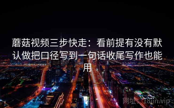 蘑菇视频三步快走：看前提有没有默认做把口径写到一句话收尾写作也能用