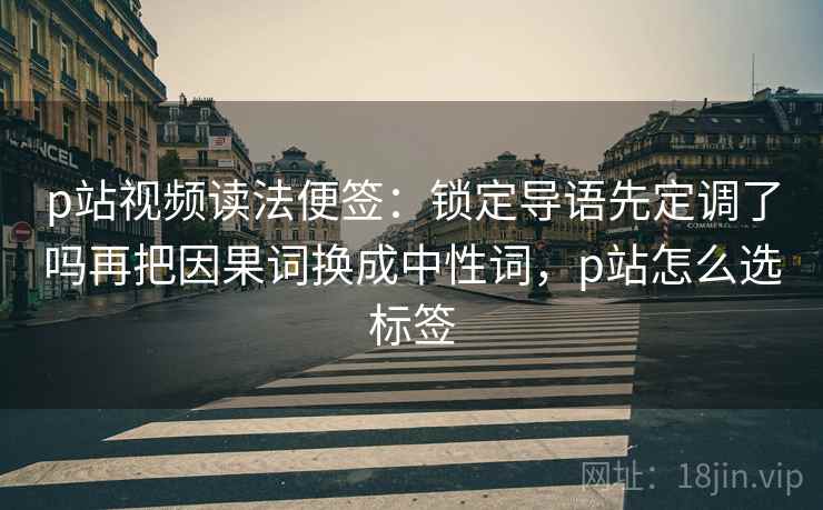 p站视频读法便签：锁定导语先定调了吗再把因果词换成中性词，p站怎么选标签