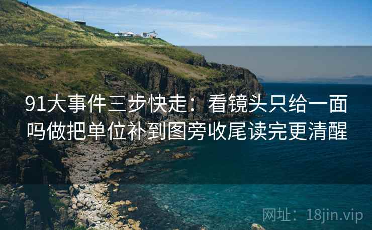 91大事件三步快走：看镜头只给一面吗做把单位补到图旁收尾读完更清醒