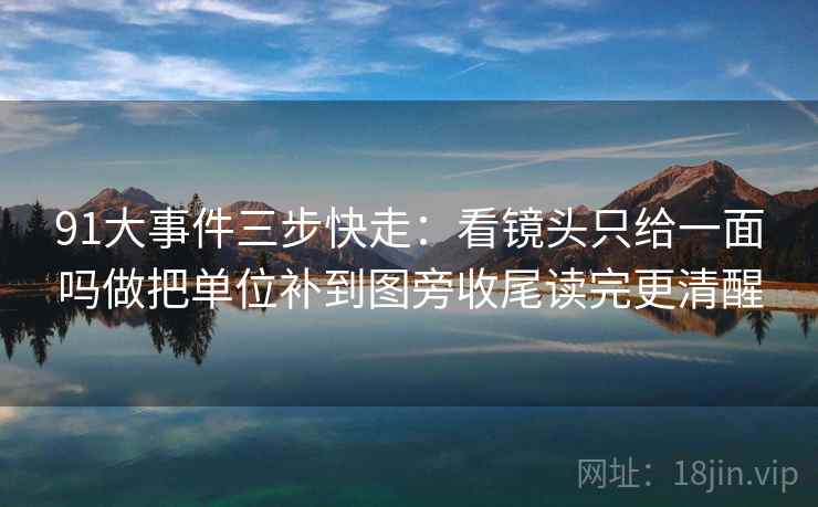 91大事件三步快走：看镜头只给一面吗做把单位补到图旁收尾读完更清醒