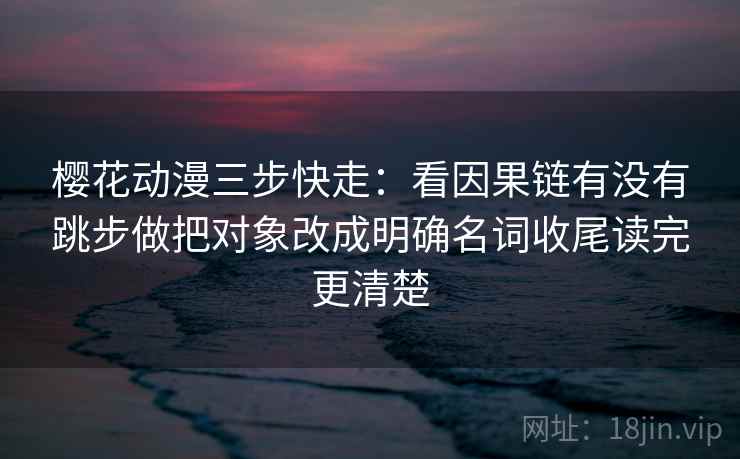 樱花动漫三步快走：看因果链有没有跳步做把对象改成明确名词收尾读完更清楚