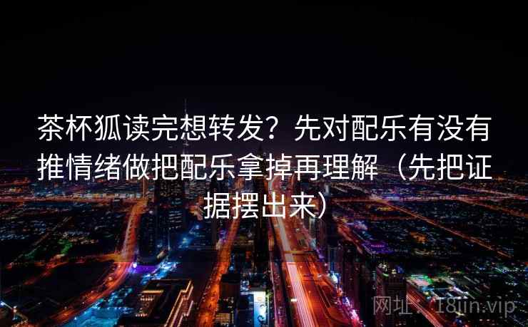 茶杯狐读完想转发？先对配乐有没有推情绪做把配乐拿掉再理解（先把证据摆出来）