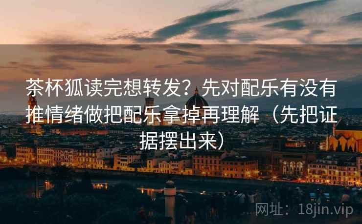 茶杯狐读完想转发？先对配乐有没有推情绪做把配乐拿掉再理解（先把证据摆出来）