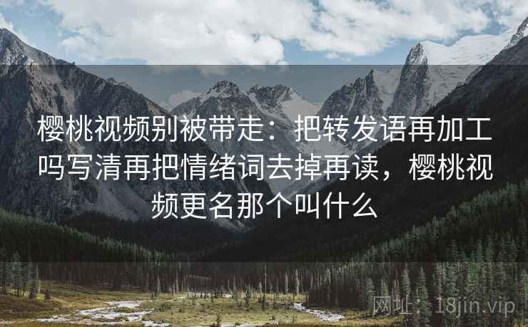 樱桃视频别被带走：把转发语再加工吗写清再把情绪词去掉再读，樱桃视频更名那个叫什么