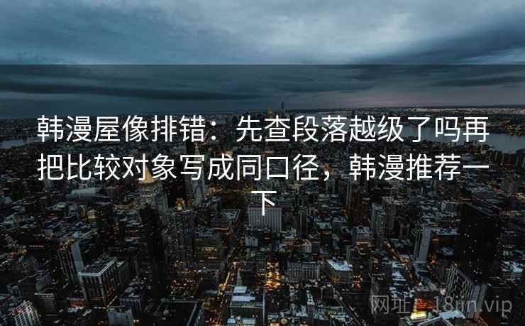 韩漫屋像排错：先查段落越级了吗再把比较对象写成同口径，韩漫推荐一下
