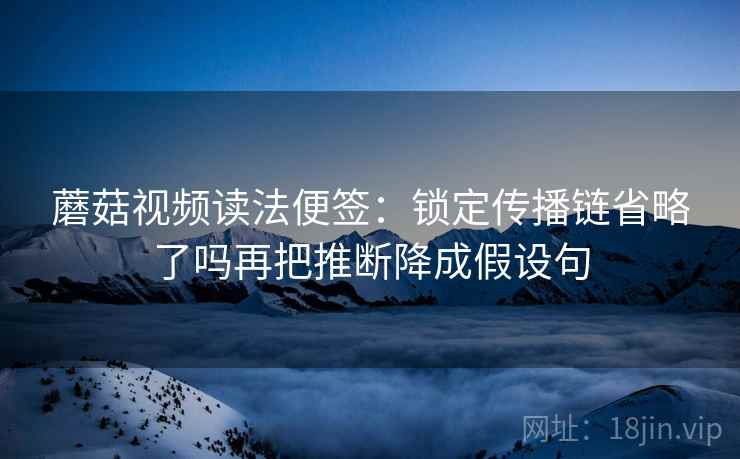 蘑菇视频读法便签：锁定传播链省略了吗再把推断降成假设句
