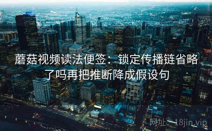 蘑菇视频读法便签：锁定传播链省略了吗再把推断降成假设句
