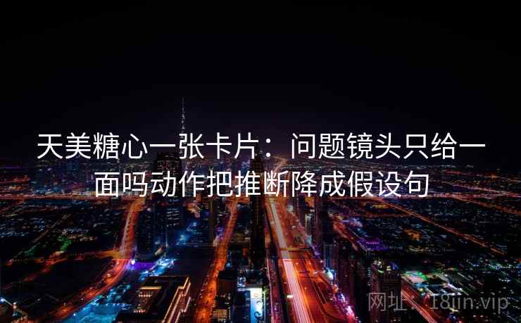 天美糖心一张卡片：问题镜头只给一面吗动作把推断降成假设句