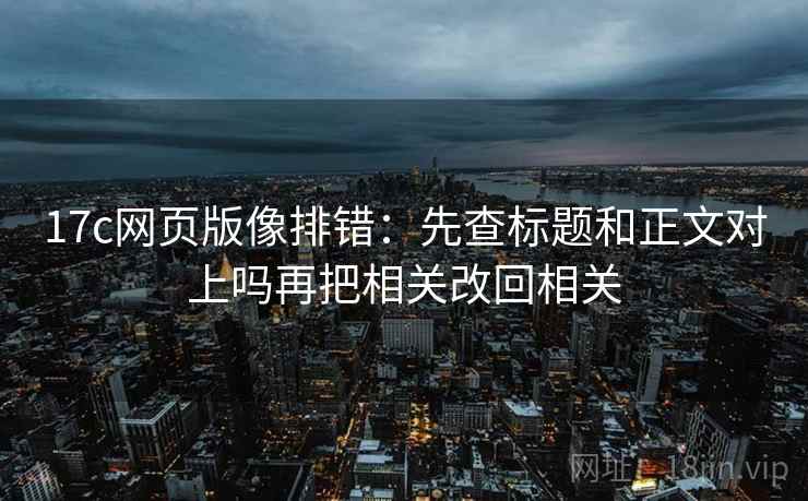 17c网页版像排错：先查标题和正文对上吗再把相关改回相关