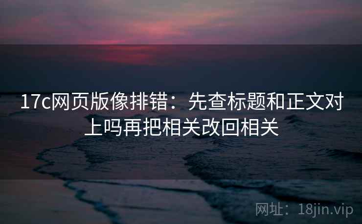 17c网页版像排错：先查标题和正文对上吗再把相关改回相关