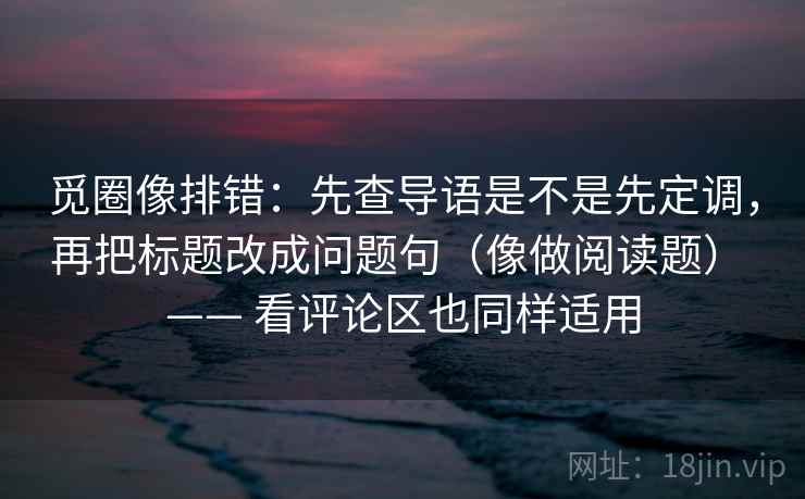 觅圈像排错：先查导语是不是先定调，再把标题改成问题句（像做阅读题） —— 看评论区也同样适用