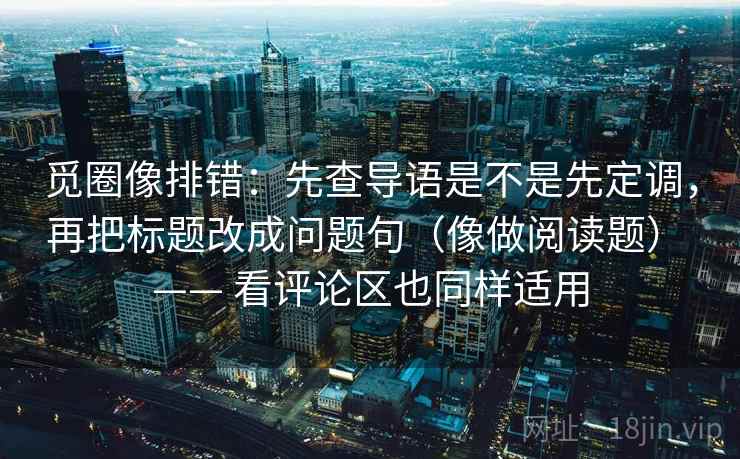 觅圈像排错：先查导语是不是先定调，再把标题改成问题句（像做阅读题） —— 看评论区也同样适用
