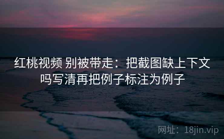 红桃视频 别被带走：把截图缺上下文吗写清再把例子标注为例子