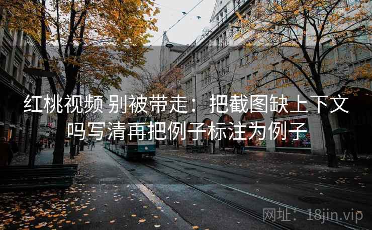 红桃视频 别被带走：把截图缺上下文吗写清再把例子标注为例子