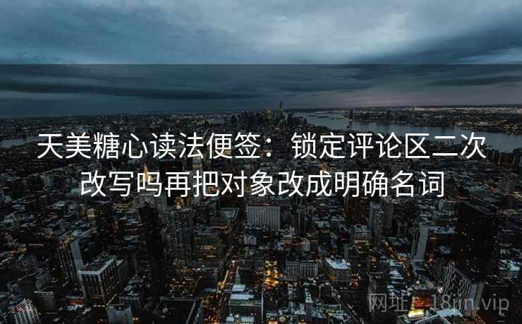 天美糖心读法便签：锁定评论区二次改写吗再把对象改成明确名词