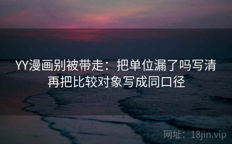 YY漫画别被带走：把单位漏了吗写清再把比较对象写成同口径