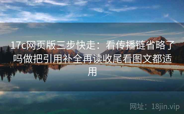 17c网页版三步快走：看传播链省略了吗做把引用补全再读收尾看图文都适用