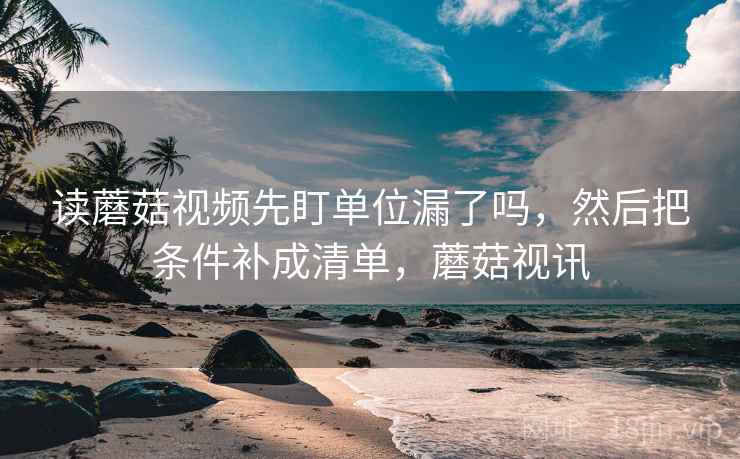 读蘑菇视频先盯单位漏了吗,然后把条件补成清单,蘑菇视讯 读蘑菇视频先盯单位漏了吗,然后把条件补成清单,蘑菇视讯