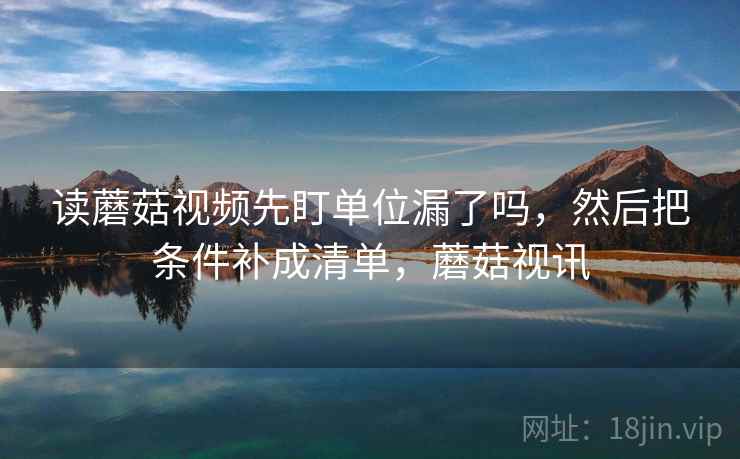 读蘑菇视频先盯单位漏了吗,然后把条件补成清单,蘑菇视讯 读蘑菇视频先盯单位漏了吗,然后把条件补成清单,蘑菇视讯