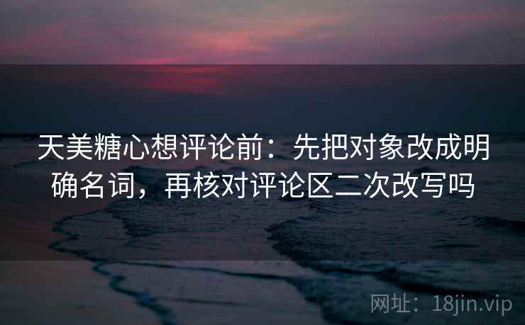 天美糖心想评论前:先把对象改成明确名词,再核对评论区二次改写吗 天美糖心想评论前:先把对象改成明确名词,再核对评论区二次改写吗