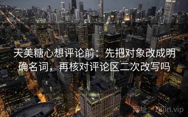 天美糖心想评论前:先把对象改成明确名词,再核对评论区二次改写吗 天美糖心想评论前:先把对象改成明确名词,再核对评论区二次改写吗