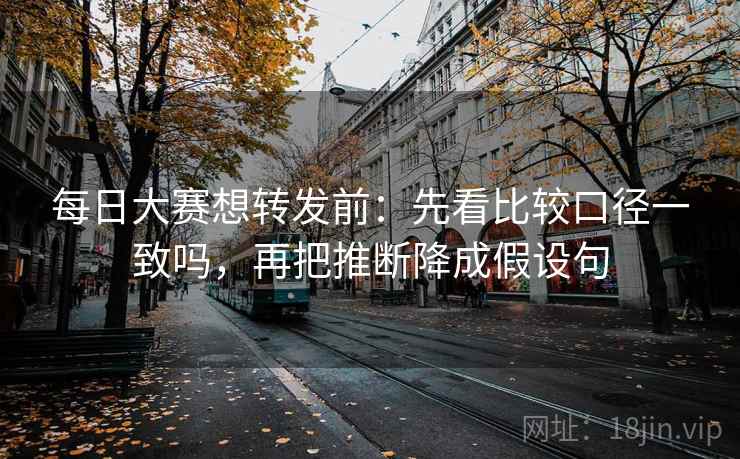 每日大赛想转发前：先看比较口径一致吗，再把推断降成假设句