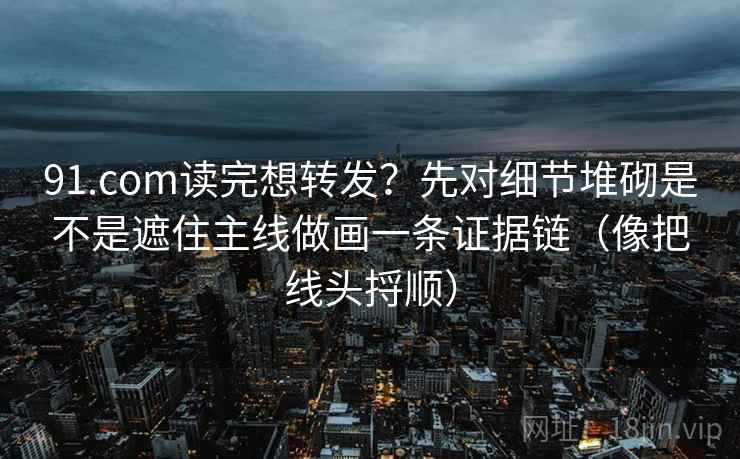 91.com读完想转发？先对细节堆砌是不是遮住主线做画一条证据链（像把线头捋顺）