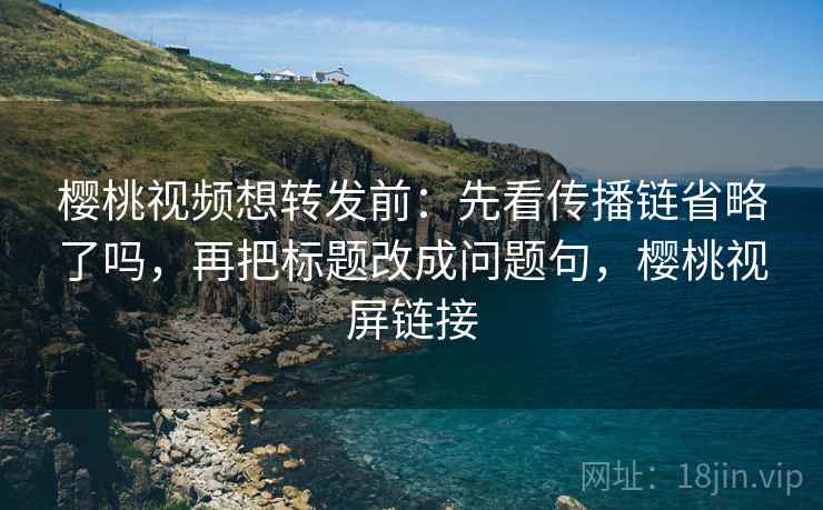 樱桃视频想转发前：先看传播链省略了吗，再把标题改成问题句，樱桃视屏链接