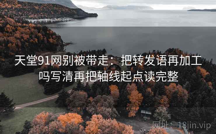 天堂91网别被带走：把转发语再加工吗写清再把轴线起点读完整