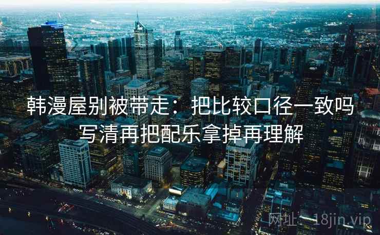 韩漫屋别被带走：把比较口径一致吗写清再把配乐拿掉再理解