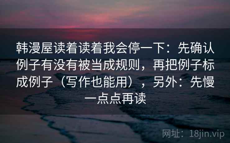 韩漫屋读着读着我会停一下：先确认例子有没有被当成规则，再把例子标成例子（写作也能用），另外：先慢一点点再读