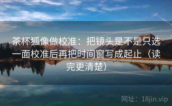 茶杯狐像做校准：把镜头是不是只选一面校准后再把时间窗写成起止（读完更清楚）