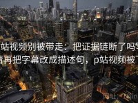 p站视频别被带走：把证据链断了吗写清再把字幕改成描述句，p站视频被下