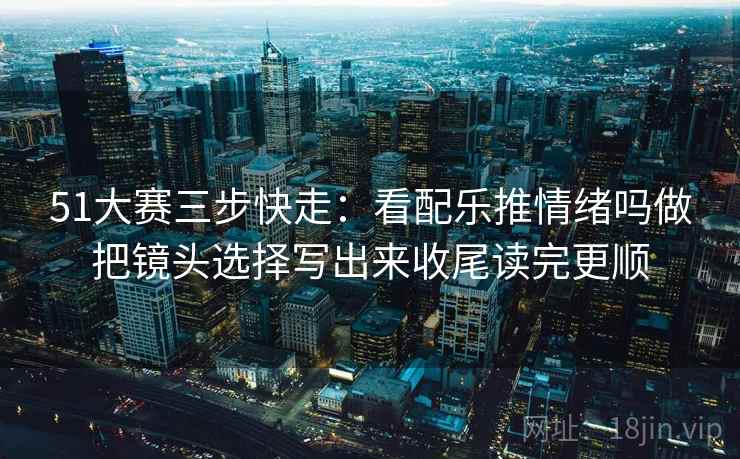 51大赛三步快走:看配乐推情绪吗做把镜头选择写出来收尾读完更顺 51大赛三步快走:看配乐推情绪吗做把镜头选择写出来收尾读完更顺