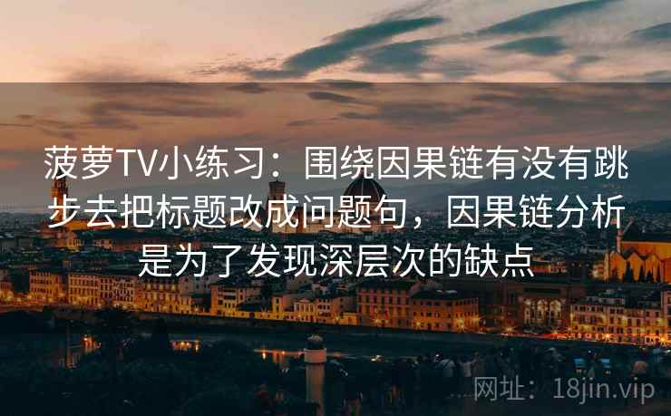 菠萝TV小练习:围绕因果链有没有跳步去把标题改成问题句,因果链分析是为了发现深层次的缺点 菠萝TV小练习:围绕因果链有没有跳步去把标题改成问题句,因果链分析是为了发现深层次的缺点