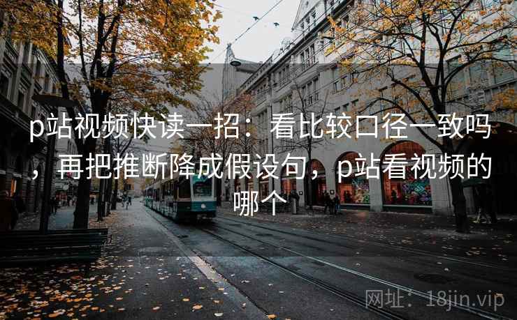 p站视频快读一招：看比较口径一致吗，再把推断降成假设句，p站看视频的哪个