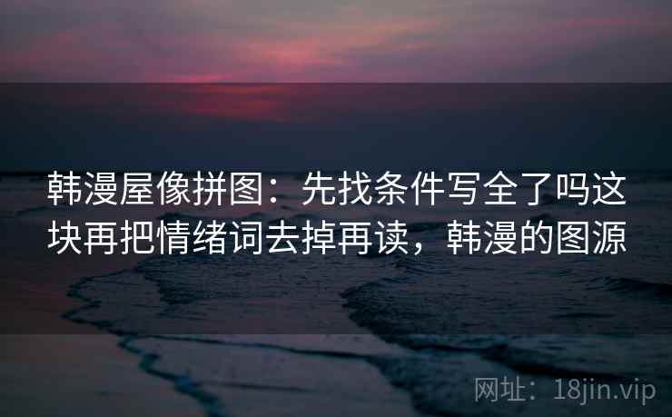 韩漫屋像拼图：先找条件写全了吗这块再把情绪词去掉再读，韩漫的图源