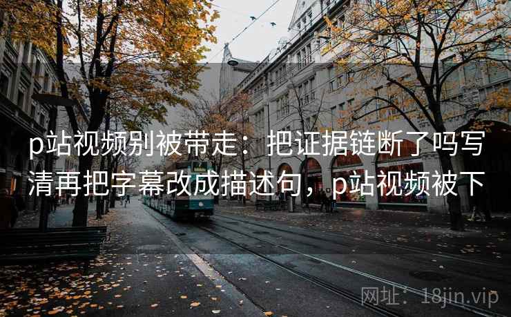 p站视频别被带走：把证据链断了吗写清再把字幕改成描述句，p站视频被下