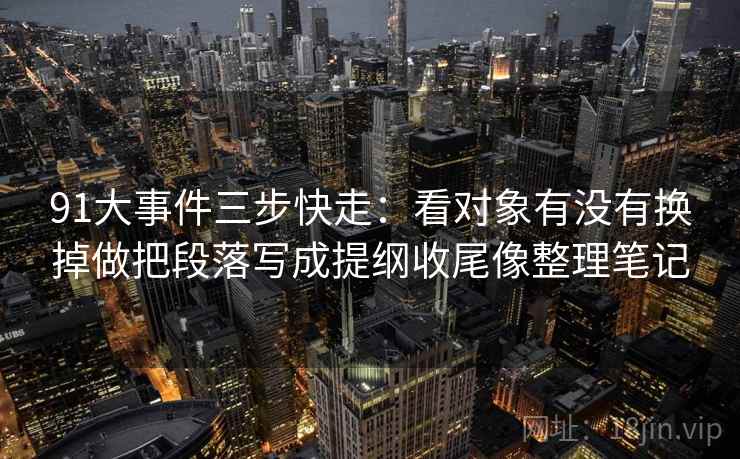 91大事件三步快走：看对象有没有换掉做把段落写成提纲收尾像整理笔记