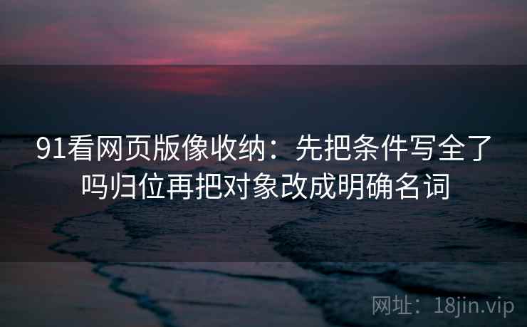 91看网页版像收纳：先把条件写全了吗归位再把对象改成明确名词